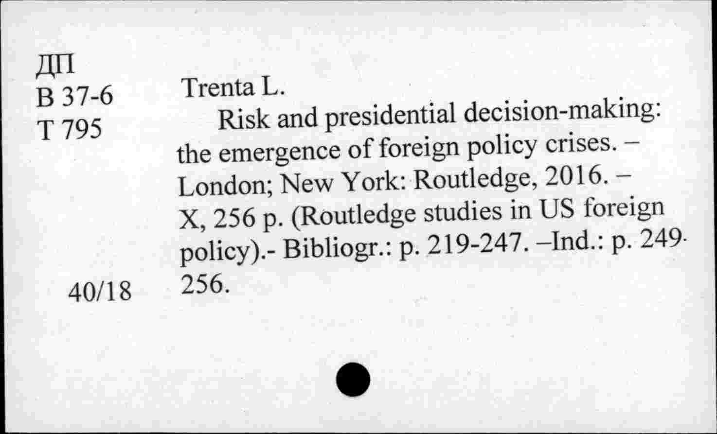 ﻿ДП
В 37-6 Trenta L.
у 795	Risk and presidential decision-making:
the emergence of foreign policy crises. -London; New York: Routledge, 2016. -X, 256 p. (Routledge studies in US foreign policy).- Bibliogr.: p. 219-247. —Ind.: p. 249-40/18	256.